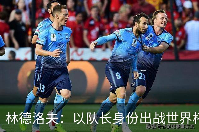 林德洛夫：以队长身份出战世界杯很自豪 希望能战胜老队友汉尼拔